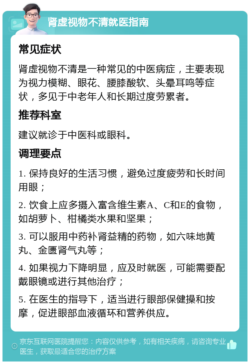 肾虚视物不清就医指南 常见症状 肾虚视物不清是一种常见的中医病症，主要表现为视力模糊、眼花、腰膝酸软、头晕耳鸣等症状，多见于中老年人和长期过度劳累者。 推荐科室 建议就诊于中医科或眼科。 调理要点 1. 保持良好的生活习惯，避免过度疲劳和长时间用眼； 2. 饮食上应多摄入富含维生素A、C和E的食物，如胡萝卜、柑橘类水果和坚果； 3. 可以服用中药补肾益精的药物，如六味地黄丸、金匮肾气丸等； 4. 如果视力下降明显，应及时就医，可能需要配戴眼镜或进行其他治疗； 5. 在医生的指导下，适当进行眼部保健操和按摩，促进眼部血液循环和营养供应。