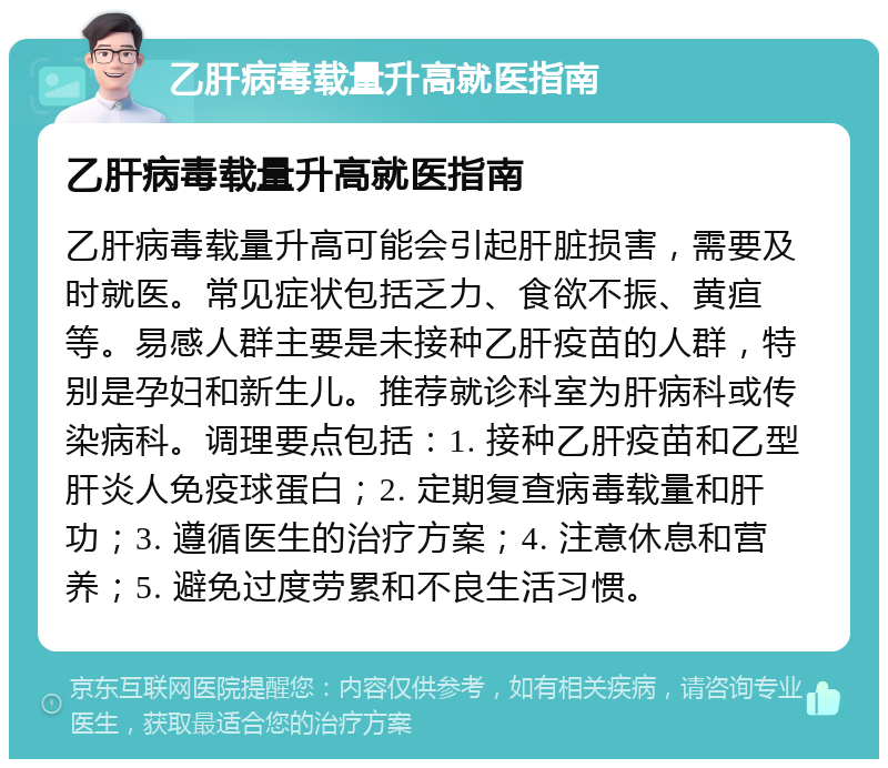 乙肝病毒载量升高就医指南 乙肝病毒载量升高就医指南 乙肝病毒载量升高可能会引起肝脏损害，需要及时就医。常见症状包括乏力、食欲不振、黄疸等。易感人群主要是未接种乙肝疫苗的人群，特别是孕妇和新生儿。推荐就诊科室为肝病科或传染病科。调理要点包括：1. 接种乙肝疫苗和乙型肝炎人免疫球蛋白；2. 定期复查病毒载量和肝功；3. 遵循医生的治疗方案；4. 注意休息和营养；5. 避免过度劳累和不良生活习惯。