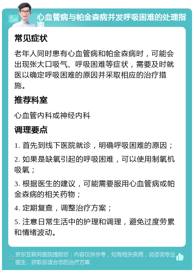 心血管病与帕金森病并发呼吸困难的处理指南 常见症状 老年人同时患有心血管病和帕金森病时，可能会出现张大口吸气、呼吸困难等症状，需要及时就医以确定呼吸困难的原因并采取相应的治疗措施。 推荐科室 心血管内科或神经内科 调理要点 1. 首先到线下医院就诊，明确呼吸困难的原因； 2. 如果是缺氧引起的呼吸困难，可以使用制氧机吸氧； 3. 根据医生的建议，可能需要服用心血管病或帕金森病的相关药物； 4. 定期复查，调整治疗方案； 5. 注意日常生活中的护理和调理，避免过度劳累和情绪波动。