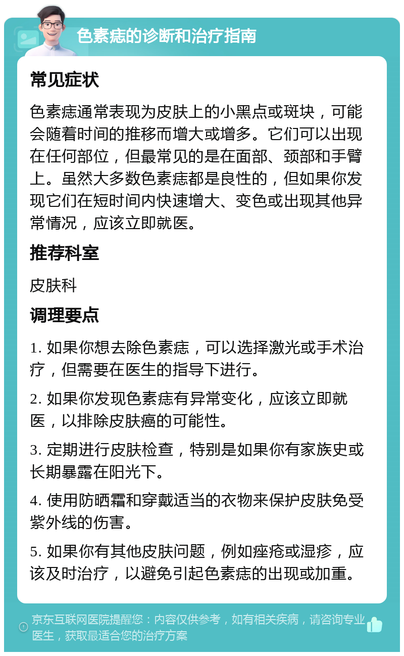 色素痣的诊断和治疗指南 常见症状 色素痣通常表现为皮肤上的小黑点或斑块，可能会随着时间的推移而增大或增多。它们可以出现在任何部位，但最常见的是在面部、颈部和手臂上。虽然大多数色素痣都是良性的，但如果你发现它们在短时间内快速增大、变色或出现其他异常情况，应该立即就医。 推荐科室 皮肤科 调理要点 1. 如果你想去除色素痣，可以选择激光或手术治疗，但需要在医生的指导下进行。 2. 如果你发现色素痣有异常变化，应该立即就医，以排除皮肤癌的可能性。 3. 定期进行皮肤检查，特别是如果你有家族史或长期暴露在阳光下。 4. 使用防晒霜和穿戴适当的衣物来保护皮肤免受紫外线的伤害。 5. 如果你有其他皮肤问题，例如痤疮或湿疹，应该及时治疗，以避免引起色素痣的出现或加重。