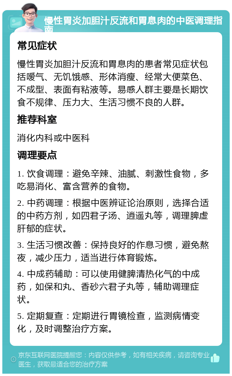 慢性胃炎加胆汁反流和胃息肉的中医调理指南 常见症状 慢性胃炎加胆汁反流和胃息肉的患者常见症状包括嗳气、无饥饿感、形体消瘦、经常大便菜色、不成型、表面有粘液等。易感人群主要是长期饮食不规律、压力大、生活习惯不良的人群。 推荐科室 消化内科或中医科 调理要点 1. 饮食调理：避免辛辣、油腻、刺激性食物，多吃易消化、富含营养的食物。 2. 中药调理：根据中医辨证论治原则，选择合适的中药方剂，如四君子汤、逍遥丸等，调理脾虚肝郁的症状。 3. 生活习惯改善：保持良好的作息习惯，避免熬夜，减少压力，适当进行体育锻炼。 4. 中成药辅助：可以使用健脾清热化气的中成药，如保和丸、香砂六君子丸等，辅助调理症状。 5. 定期复查：定期进行胃镜检查，监测病情变化，及时调整治疗方案。