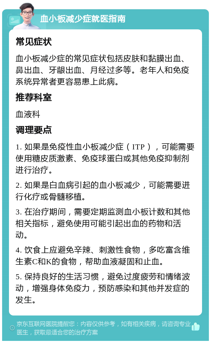 血小板减少症就医指南 常见症状 血小板减少症的常见症状包括皮肤和黏膜出血、鼻出血、牙龈出血、月经过多等。老年人和免疫系统异常者更容易患上此病。 推荐科室 血液科 调理要点 1. 如果是免疫性血小板减少症（ITP），可能需要使用糖皮质激素、免疫球蛋白或其他免疫抑制剂进行治疗。 2. 如果是白血病引起的血小板减少，可能需要进行化疗或骨髓移植。 3. 在治疗期间，需要定期监测血小板计数和其他相关指标，避免使用可能引起出血的药物和活动。 4. 饮食上应避免辛辣、刺激性食物，多吃富含维生素C和K的食物，帮助血液凝固和止血。 5. 保持良好的生活习惯，避免过度疲劳和情绪波动，增强身体免疫力，预防感染和其他并发症的发生。