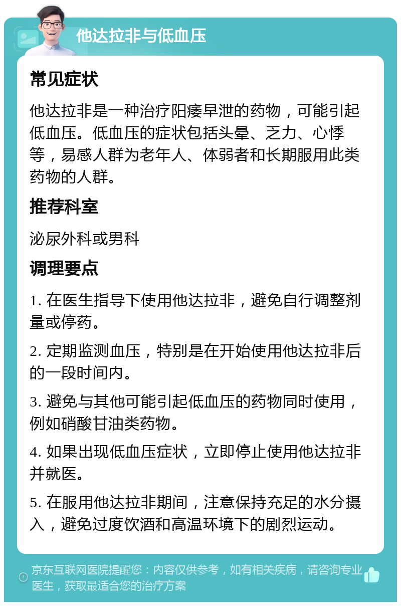 他达拉非与低血压 常见症状 他达拉非是一种治疗阳痿早泄的药物，可能引起低血压。低血压的症状包括头晕、乏力、心悸等，易感人群为老年人、体弱者和长期服用此类药物的人群。 推荐科室 泌尿外科或男科 调理要点 1. 在医生指导下使用他达拉非，避免自行调整剂量或停药。 2. 定期监测血压，特别是在开始使用他达拉非后的一段时间内。 3. 避免与其他可能引起低血压的药物同时使用，例如硝酸甘油类药物。 4. 如果出现低血压症状，立即停止使用他达拉非并就医。 5. 在服用他达拉非期间，注意保持充足的水分摄入，避免过度饮酒和高温环境下的剧烈运动。