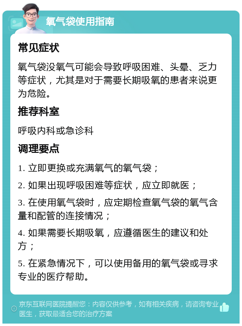 氧气袋使用指南 常见症状 氧气袋没氧气可能会导致呼吸困难、头晕、乏力等症状，尤其是对于需要长期吸氧的患者来说更为危险。 推荐科室 呼吸内科或急诊科 调理要点 1. 立即更换或充满氧气的氧气袋； 2. 如果出现呼吸困难等症状，应立即就医； 3. 在使用氧气袋时，应定期检查氧气袋的氧气含量和配管的连接情况； 4. 如果需要长期吸氧，应遵循医生的建议和处方； 5. 在紧急情况下，可以使用备用的氧气袋或寻求专业的医疗帮助。