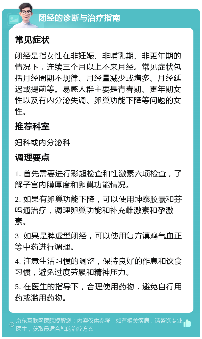 闭经的诊断与治疗指南 常见症状 闭经是指女性在非妊娠、非哺乳期、非更年期的情况下，连续三个月以上不来月经。常见症状包括月经周期不规律、月经量减少或增多、月经延迟或提前等。易感人群主要是青春期、更年期女性以及有内分泌失调、卵巢功能下降等问题的女性。 推荐科室 妇科或内分泌科 调理要点 1. 首先需要进行彩超检查和性激素六项检查，了解子宫内膜厚度和卵巢功能情况。 2. 如果有卵巢功能下降，可以使用坤泰胶囊和芬吗通治疗，调理卵巢功能和补充雌激素和孕激素。 3. 如果是脾虚型闭经，可以使用复方滇鸡气血正等中药进行调理。 4. 注意生活习惯的调整，保持良好的作息和饮食习惯，避免过度劳累和精神压力。 5. 在医生的指导下，合理使用药物，避免自行用药或滥用药物。