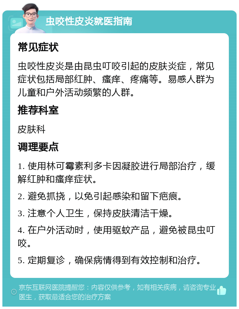 虫咬性皮炎就医指南 常见症状 虫咬性皮炎是由昆虫叮咬引起的皮肤炎症，常见症状包括局部红肿、瘙痒、疼痛等。易感人群为儿童和户外活动频繁的人群。 推荐科室 皮肤科 调理要点 1. 使用林可霉素利多卡因凝胶进行局部治疗，缓解红肿和瘙痒症状。 2. 避免抓挠，以免引起感染和留下疤痕。 3. 注意个人卫生，保持皮肤清洁干燥。 4. 在户外活动时，使用驱蚊产品，避免被昆虫叮咬。 5. 定期复诊，确保病情得到有效控制和治疗。