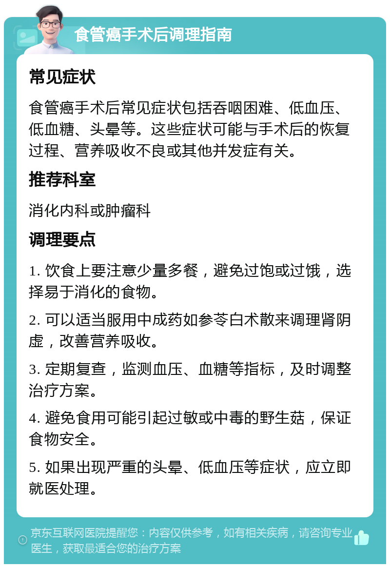 食管癌手术后调理指南 常见症状 食管癌手术后常见症状包括吞咽困难、低血压、低血糖、头晕等。这些症状可能与手术后的恢复过程、营养吸收不良或其他并发症有关。 推荐科室 消化内科或肿瘤科 调理要点 1. 饮食上要注意少量多餐，避免过饱或过饿，选择易于消化的食物。 2. 可以适当服用中成药如参苓白术散来调理肾阴虚，改善营养吸收。 3. 定期复查，监测血压、血糖等指标，及时调整治疗方案。 4. 避免食用可能引起过敏或中毒的野生菇，保证食物安全。 5. 如果出现严重的头晕、低血压等症状，应立即就医处理。