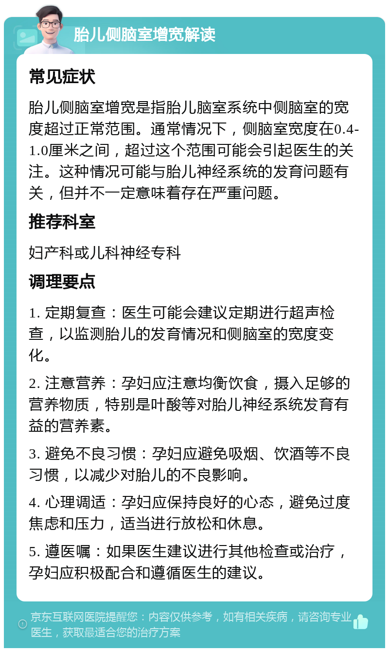 胎儿侧脑室增宽解读 常见症状 胎儿侧脑室增宽是指胎儿脑室系统中侧脑室的宽度超过正常范围。通常情况下，侧脑室宽度在0.4-1.0厘米之间，超过这个范围可能会引起医生的关注。这种情况可能与胎儿神经系统的发育问题有关，但并不一定意味着存在严重问题。 推荐科室 妇产科或儿科神经专科 调理要点 1. 定期复查：医生可能会建议定期进行超声检查，以监测胎儿的发育情况和侧脑室的宽度变化。 2. 注意营养：孕妇应注意均衡饮食，摄入足够的营养物质，特别是叶酸等对胎儿神经系统发育有益的营养素。 3. 避免不良习惯：孕妇应避免吸烟、饮酒等不良习惯，以减少对胎儿的不良影响。 4. 心理调适：孕妇应保持良好的心态，避免过度焦虑和压力，适当进行放松和休息。 5. 遵医嘱：如果医生建议进行其他检查或治疗，孕妇应积极配合和遵循医生的建议。