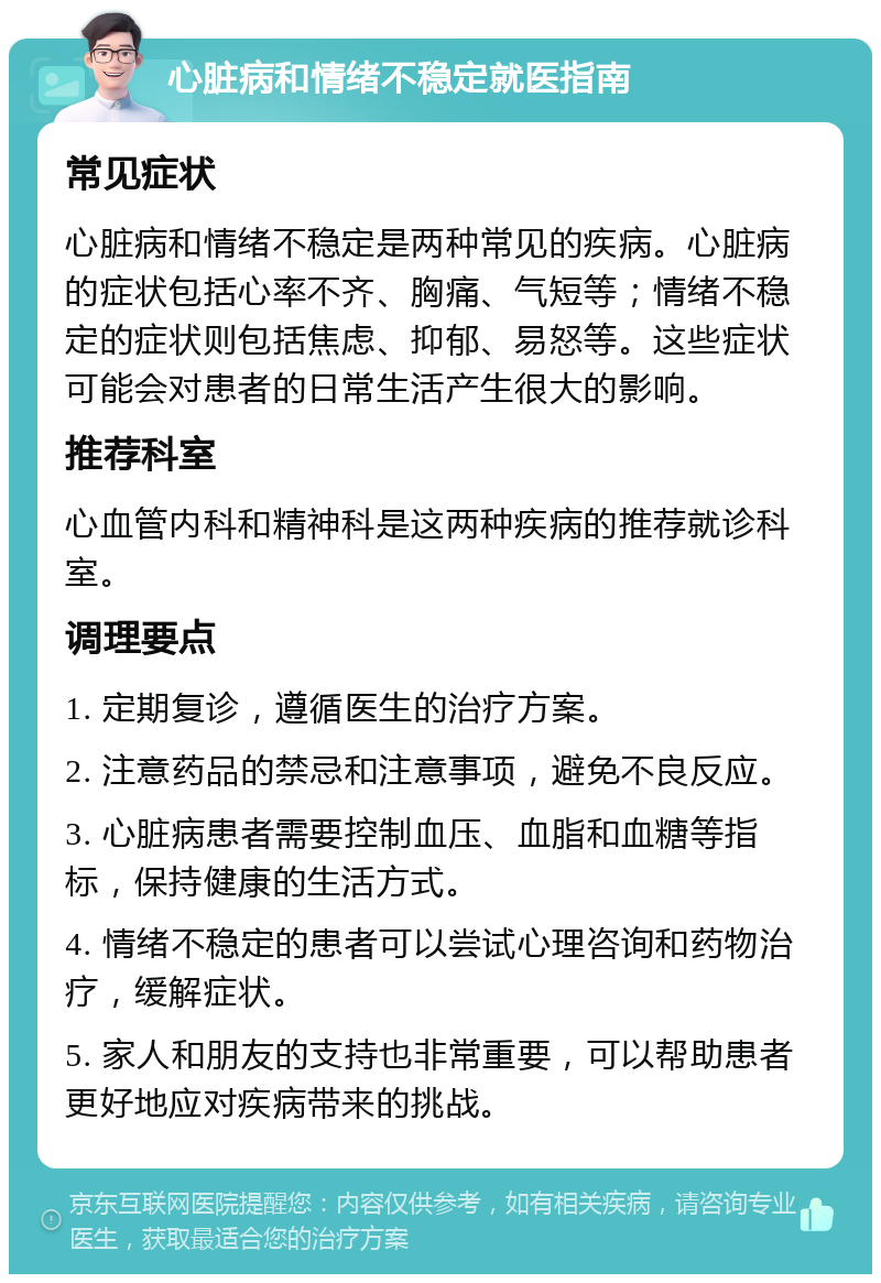 心脏病和情绪不稳定就医指南 常见症状 心脏病和情绪不稳定是两种常见的疾病。心脏病的症状包括心率不齐、胸痛、气短等；情绪不稳定的症状则包括焦虑、抑郁、易怒等。这些症状可能会对患者的日常生活产生很大的影响。 推荐科室 心血管内科和精神科是这两种疾病的推荐就诊科室。 调理要点 1. 定期复诊，遵循医生的治疗方案。 2. 注意药品的禁忌和注意事项，避免不良反应。 3. 心脏病患者需要控制血压、血脂和血糖等指标，保持健康的生活方式。 4. 情绪不稳定的患者可以尝试心理咨询和药物治疗，缓解症状。 5. 家人和朋友的支持也非常重要，可以帮助患者更好地应对疾病带来的挑战。