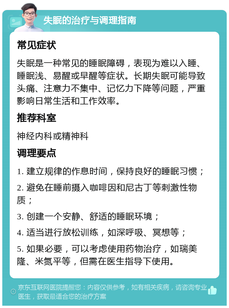 失眠的治疗与调理指南 常见症状 失眠是一种常见的睡眠障碍，表现为难以入睡、睡眠浅、易醒或早醒等症状。长期失眠可能导致头痛、注意力不集中、记忆力下降等问题，严重影响日常生活和工作效率。 推荐科室 神经内科或精神科 调理要点 1. 建立规律的作息时间，保持良好的睡眠习惯； 2. 避免在睡前摄入咖啡因和尼古丁等刺激性物质； 3. 创建一个安静、舒适的睡眠环境； 4. 适当进行放松训练，如深呼吸、冥想等； 5. 如果必要，可以考虑使用药物治疗，如瑞美隆、米氮平等，但需在医生指导下使用。