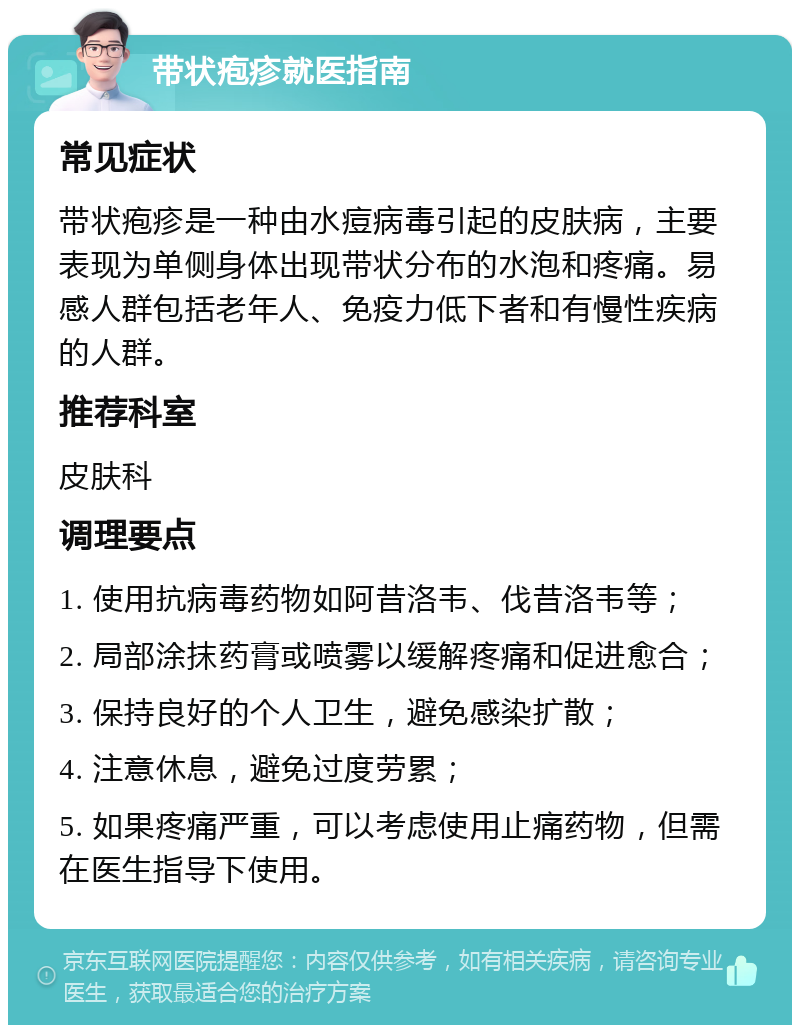 带状疱疹就医指南 常见症状 带状疱疹是一种由水痘病毒引起的皮肤病，主要表现为单侧身体出现带状分布的水泡和疼痛。易感人群包括老年人、免疫力低下者和有慢性疾病的人群。 推荐科室 皮肤科 调理要点 1. 使用抗病毒药物如阿昔洛韦、伐昔洛韦等； 2. 局部涂抹药膏或喷雾以缓解疼痛和促进愈合； 3. 保持良好的个人卫生，避免感染扩散； 4. 注意休息，避免过度劳累； 5. 如果疼痛严重，可以考虑使用止痛药物，但需在医生指导下使用。