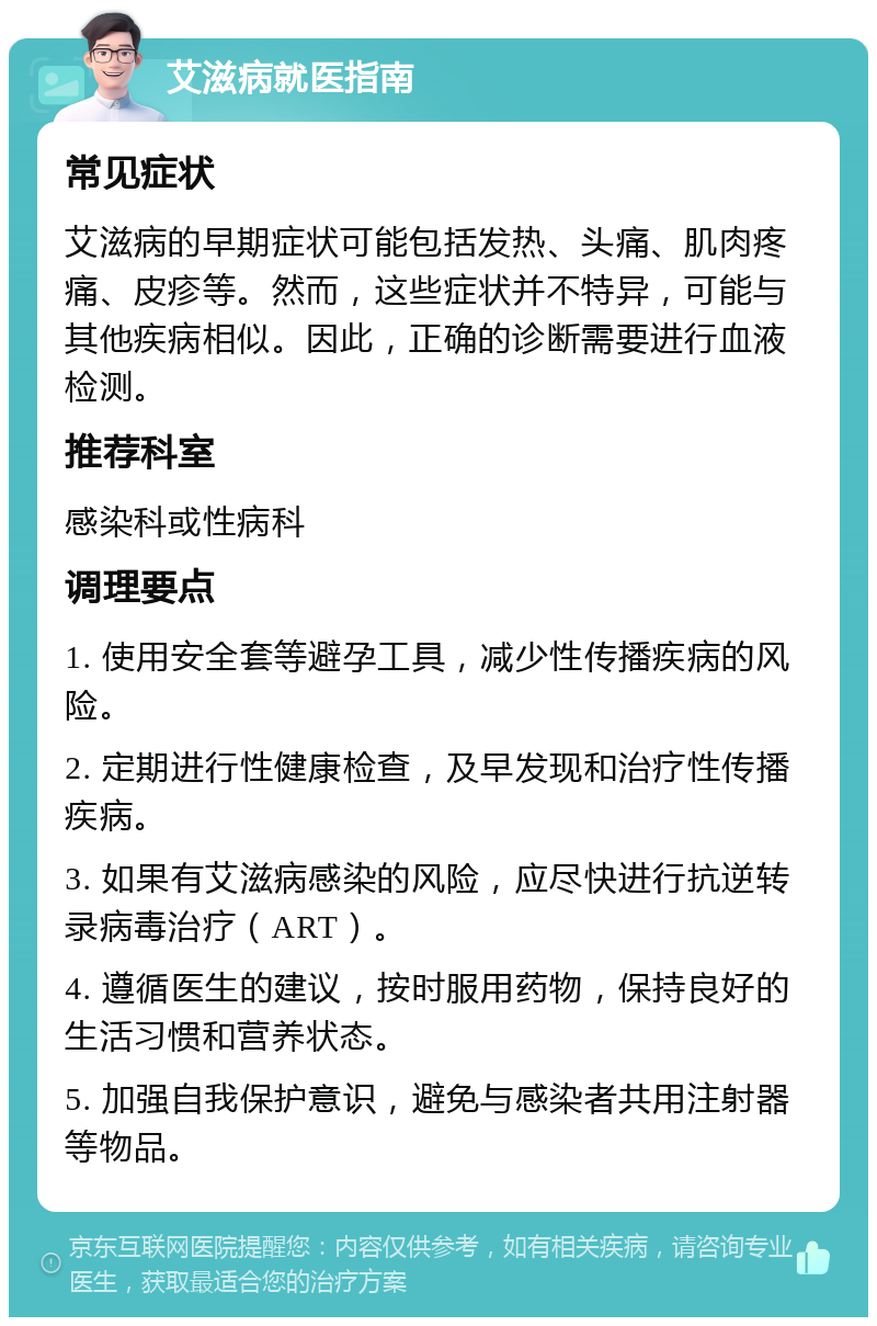 艾滋病就医指南 常见症状 艾滋病的早期症状可能包括发热、头痛、肌肉疼痛、皮疹等。然而，这些症状并不特异，可能与其他疾病相似。因此，正确的诊断需要进行血液检测。 推荐科室 感染科或性病科 调理要点 1. 使用安全套等避孕工具，减少性传播疾病的风险。 2. 定期进行性健康检查，及早发现和治疗性传播疾病。 3. 如果有艾滋病感染的风险，应尽快进行抗逆转录病毒治疗（ART）。 4. 遵循医生的建议，按时服用药物，保持良好的生活习惯和营养状态。 5. 加强自我保护意识，避免与感染者共用注射器等物品。