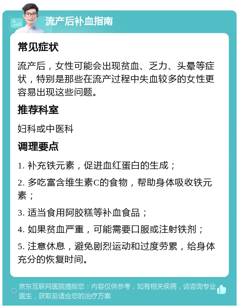 流产后补血指南 常见症状 流产后，女性可能会出现贫血、乏力、头晕等症状，特别是那些在流产过程中失血较多的女性更容易出现这些问题。 推荐科室 妇科或中医科 调理要点 1. 补充铁元素，促进血红蛋白的生成； 2. 多吃富含维生素C的食物，帮助身体吸收铁元素； 3. 适当食用阿胶糕等补血食品； 4. 如果贫血严重，可能需要口服或注射铁剂； 5. 注意休息，避免剧烈运动和过度劳累，给身体充分的恢复时间。