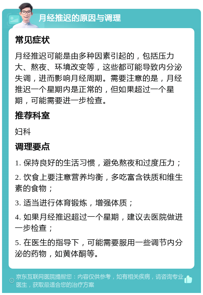 月经推迟的原因与调理 常见症状 月经推迟可能是由多种因素引起的，包括压力大、熬夜、环境改变等，这些都可能导致内分泌失调，进而影响月经周期。需要注意的是，月经推迟一个星期内是正常的，但如果超过一个星期，可能需要进一步检查。 推荐科室 妇科 调理要点 1. 保持良好的生活习惯，避免熬夜和过度压力； 2. 饮食上要注意营养均衡，多吃富含铁质和维生素的食物； 3. 适当进行体育锻炼，增强体质； 4. 如果月经推迟超过一个星期，建议去医院做进一步检查； 5. 在医生的指导下，可能需要服用一些调节内分泌的药物，如黄体酮等。