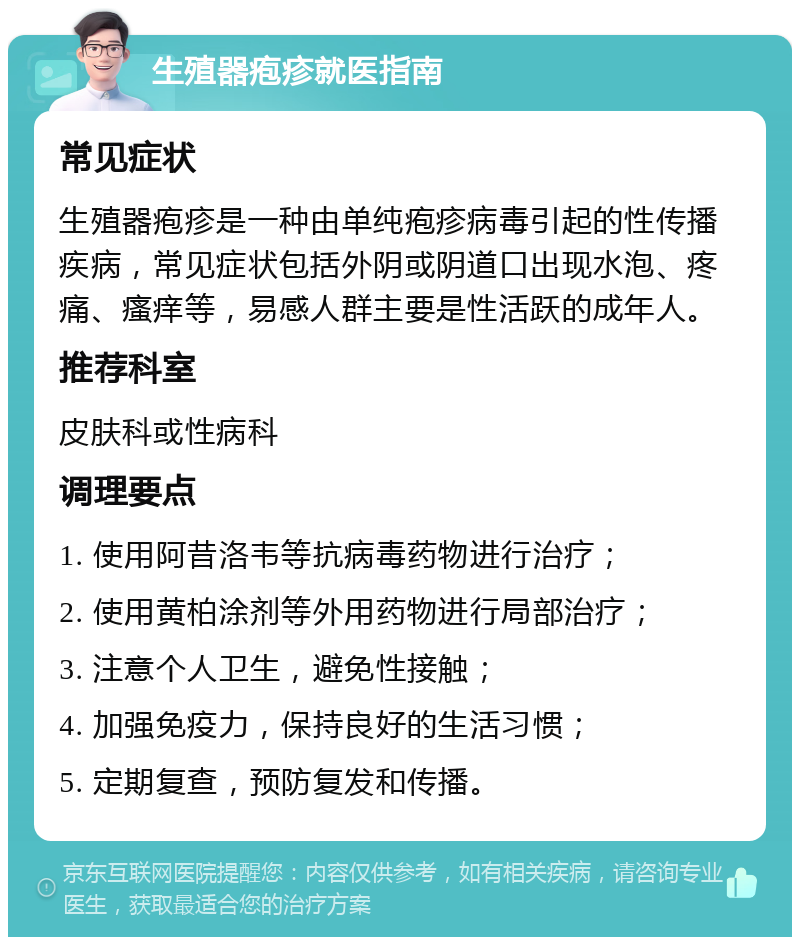 生殖器疱疹就医指南 常见症状 生殖器疱疹是一种由单纯疱疹病毒引起的性传播疾病，常见症状包括外阴或阴道口出现水泡、疼痛、瘙痒等，易感人群主要是性活跃的成年人。 推荐科室 皮肤科或性病科 调理要点 1. 使用阿昔洛韦等抗病毒药物进行治疗； 2. 使用黄柏涂剂等外用药物进行局部治疗； 3. 注意个人卫生，避免性接触； 4. 加强免疫力，保持良好的生活习惯； 5. 定期复查，预防复发和传播。