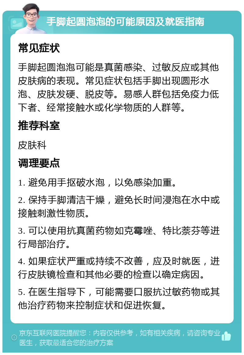 手脚起圆泡泡的可能原因及就医指南 常见症状 手脚起圆泡泡可能是真菌感染、过敏反应或其他皮肤病的表现。常见症状包括手脚出现圆形水泡、皮肤发硬、脱皮等。易感人群包括免疫力低下者、经常接触水或化学物质的人群等。 推荐科室 皮肤科 调理要点 1. 避免用手抠破水泡，以免感染加重。 2. 保持手脚清洁干燥，避免长时间浸泡在水中或接触刺激性物质。 3. 可以使用抗真菌药物如克霉唑、特比萘芬等进行局部治疗。 4. 如果症状严重或持续不改善，应及时就医，进行皮肤镜检查和其他必要的检查以确定病因。 5. 在医生指导下，可能需要口服抗过敏药物或其他治疗药物来控制症状和促进恢复。