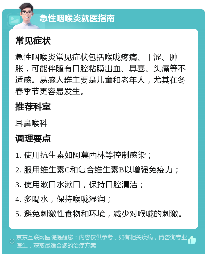 急性咽喉炎就医指南 常见症状 急性咽喉炎常见症状包括喉咙疼痛、干涩、肿胀，可能伴随有口腔粘膜出血、鼻塞、头痛等不适感。易感人群主要是儿童和老年人，尤其在冬春季节更容易发生。 推荐科室 耳鼻喉科 调理要点 1. 使用抗生素如阿莫西林等控制感染； 2. 服用维生素C和复合维生素B以增强免疫力； 3. 使用漱口水漱口，保持口腔清洁； 4. 多喝水，保持喉咙湿润； 5. 避免刺激性食物和环境，减少对喉咙的刺激。