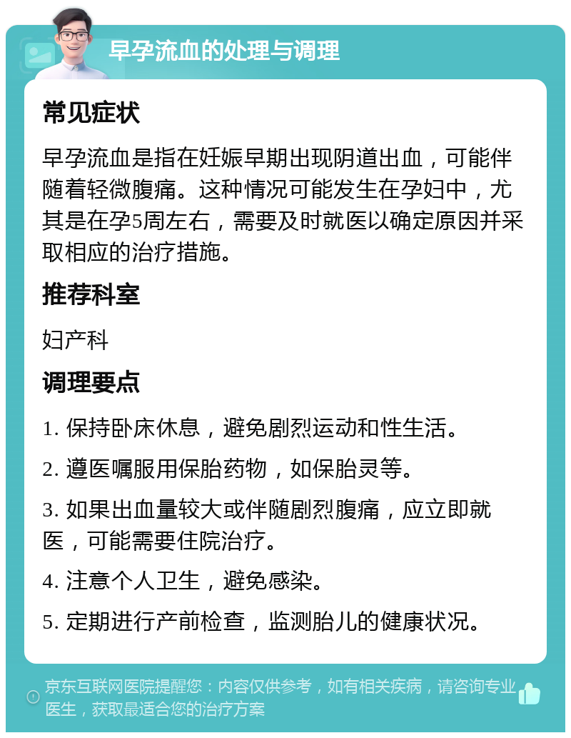 早孕流血的处理与调理 常见症状 早孕流血是指在妊娠早期出现阴道出血，可能伴随着轻微腹痛。这种情况可能发生在孕妇中，尤其是在孕5周左右，需要及时就医以确定原因并采取相应的治疗措施。 推荐科室 妇产科 调理要点 1. 保持卧床休息，避免剧烈运动和性生活。 2. 遵医嘱服用保胎药物，如保胎灵等。 3. 如果出血量较大或伴随剧烈腹痛，应立即就医，可能需要住院治疗。 4. 注意个人卫生，避免感染。 5. 定期进行产前检查，监测胎儿的健康状况。