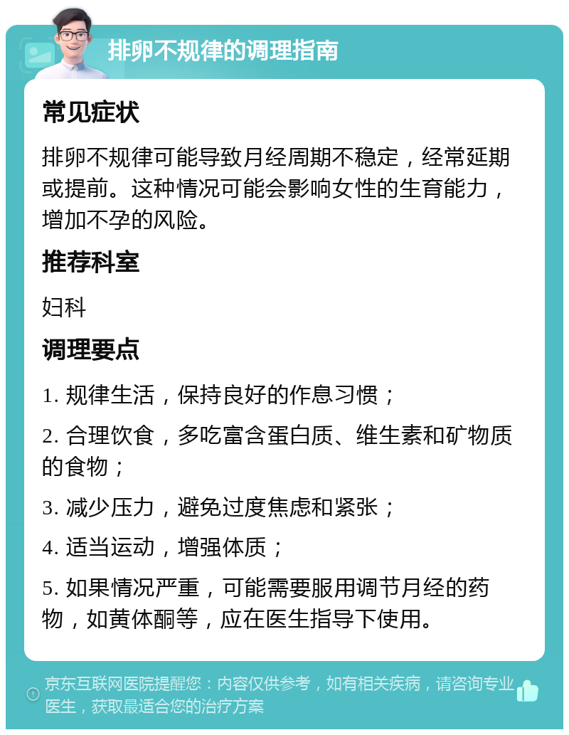 排卵不规律的调理指南 常见症状 排卵不规律可能导致月经周期不稳定，经常延期或提前。这种情况可能会影响女性的生育能力，增加不孕的风险。 推荐科室 妇科 调理要点 1. 规律生活，保持良好的作息习惯； 2. 合理饮食，多吃富含蛋白质、维生素和矿物质的食物； 3. 减少压力，避免过度焦虑和紧张； 4. 适当运动，增强体质； 5. 如果情况严重，可能需要服用调节月经的药物，如黄体酮等，应在医生指导下使用。