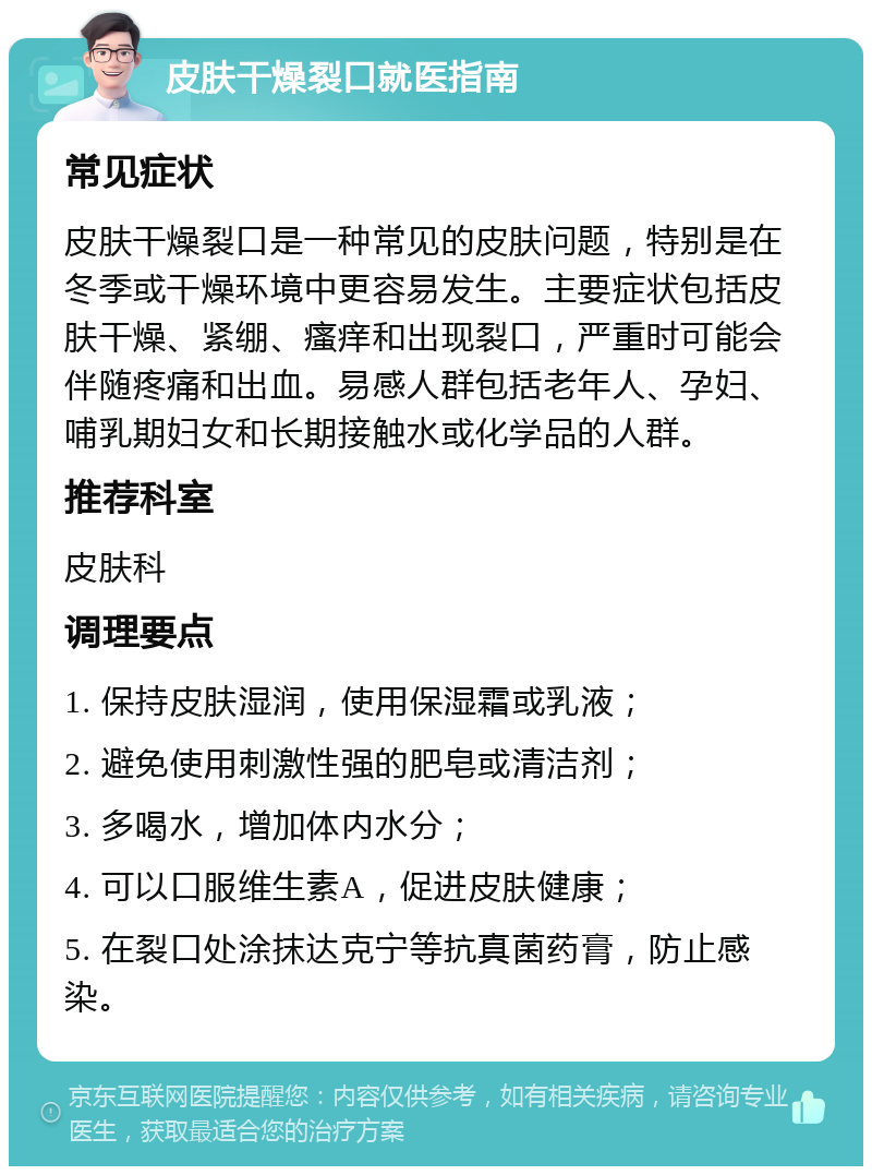 皮肤干燥裂口就医指南 常见症状 皮肤干燥裂口是一种常见的皮肤问题，特别是在冬季或干燥环境中更容易发生。主要症状包括皮肤干燥、紧绷、瘙痒和出现裂口，严重时可能会伴随疼痛和出血。易感人群包括老年人、孕妇、哺乳期妇女和长期接触水或化学品的人群。 推荐科室 皮肤科 调理要点 1. 保持皮肤湿润，使用保湿霜或乳液； 2. 避免使用刺激性强的肥皂或清洁剂； 3. 多喝水，增加体内水分； 4. 可以口服维生素A，促进皮肤健康； 5. 在裂口处涂抹达克宁等抗真菌药膏，防止感染。