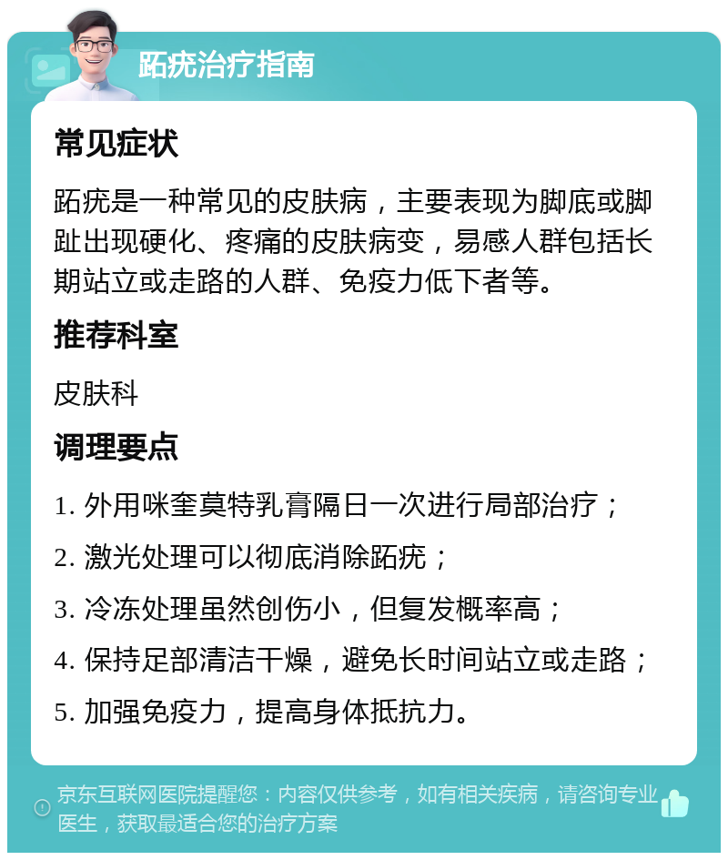 跖疣治疗指南 常见症状 跖疣是一种常见的皮肤病，主要表现为脚底或脚趾出现硬化、疼痛的皮肤病变，易感人群包括长期站立或走路的人群、免疫力低下者等。 推荐科室 皮肤科 调理要点 1. 外用咪奎莫特乳膏隔日一次进行局部治疗； 2. 激光处理可以彻底消除跖疣； 3. 冷冻处理虽然创伤小，但复发概率高； 4. 保持足部清洁干燥，避免长时间站立或走路； 5. 加强免疫力，提高身体抵抗力。