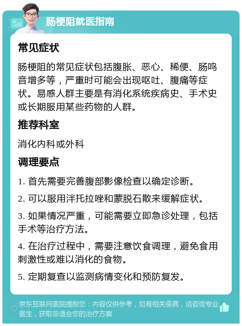 肠梗阻就医指南 常见症状 肠梗阻的常见症状包括腹胀、恶心、稀便、肠鸣音增多等，严重时可能会出现呕吐、腹痛等症状。易感人群主要是有消化系统疾病史、手术史或长期服用某些药物的人群。 推荐科室 消化内科或外科 调理要点 1. 首先需要完善腹部影像检查以确定诊断。 2. 可以服用泮托拉唑和蒙脱石散来缓解症状。 3. 如果情况严重，可能需要立即急诊处理，包括手术等治疗方法。 4. 在治疗过程中，需要注意饮食调理，避免食用刺激性或难以消化的食物。 5. 定期复查以监测病情变化和预防复发。