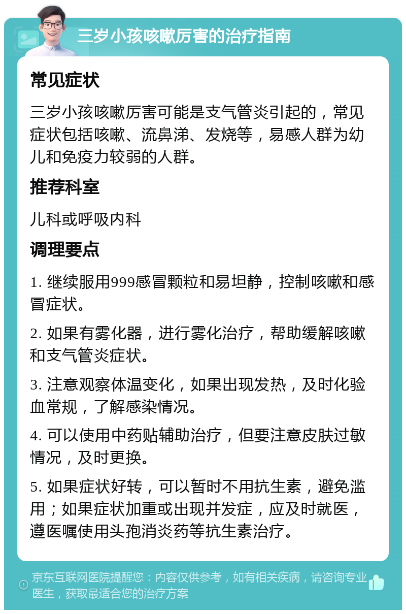 三岁小孩咳嗽厉害的治疗指南 常见症状 三岁小孩咳嗽厉害可能是支气管炎引起的，常见症状包括咳嗽、流鼻涕、发烧等，易感人群为幼儿和免疫力较弱的人群。 推荐科室 儿科或呼吸内科 调理要点 1. 继续服用999感冒颗粒和易坦静，控制咳嗽和感冒症状。 2. 如果有雾化器，进行雾化治疗，帮助缓解咳嗽和支气管炎症状。 3. 注意观察体温变化，如果出现发热，及时化验血常规，了解感染情况。 4. 可以使用中药贴辅助治疗，但要注意皮肤过敏情况，及时更换。 5. 如果症状好转，可以暂时不用抗生素，避免滥用；如果症状加重或出现并发症，应及时就医，遵医嘱使用头孢消炎药等抗生素治疗。