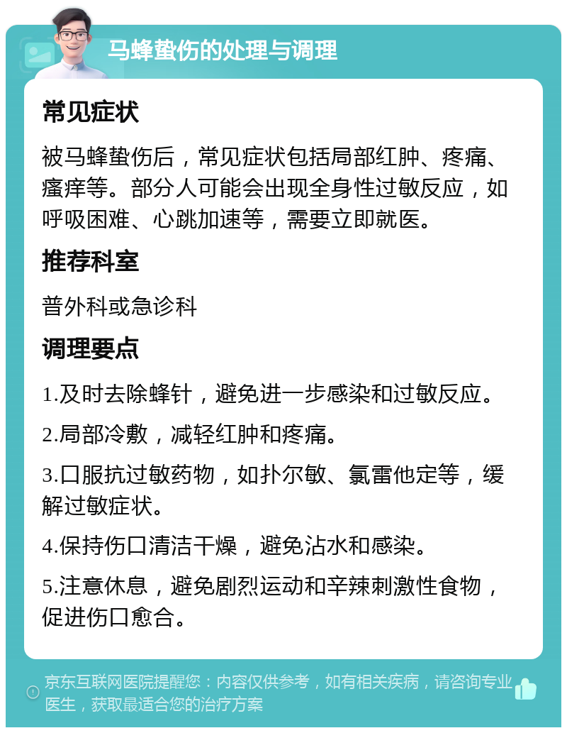 马蜂蛰伤的处理与调理 常见症状 被马蜂蛰伤后，常见症状包括局部红肿、疼痛、瘙痒等。部分人可能会出现全身性过敏反应，如呼吸困难、心跳加速等，需要立即就医。 推荐科室 普外科或急诊科 调理要点 1.及时去除蜂针，避免进一步感染和过敏反应。 2.局部冷敷，减轻红肿和疼痛。 3.口服抗过敏药物，如扑尔敏、氯雷他定等，缓解过敏症状。 4.保持伤口清洁干燥，避免沾水和感染。 5.注意休息，避免剧烈运动和辛辣刺激性食物，促进伤口愈合。