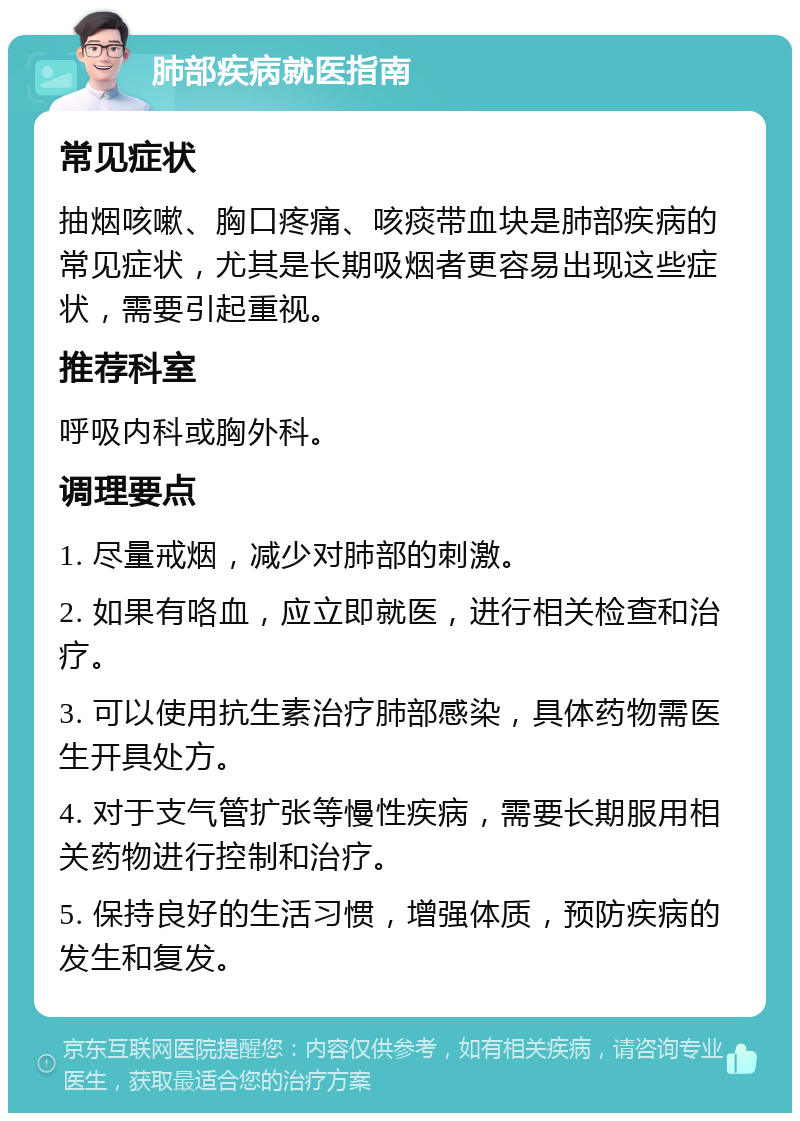 肺部疾病就医指南 常见症状 抽烟咳嗽、胸口疼痛、咳痰带血块是肺部疾病的常见症状，尤其是长期吸烟者更容易出现这些症状，需要引起重视。 推荐科室 呼吸内科或胸外科。 调理要点 1. 尽量戒烟，减少对肺部的刺激。 2. 如果有咯血，应立即就医，进行相关检查和治疗。 3. 可以使用抗生素治疗肺部感染，具体药物需医生开具处方。 4. 对于支气管扩张等慢性疾病，需要长期服用相关药物进行控制和治疗。 5. 保持良好的生活习惯，增强体质，预防疾病的发生和复发。