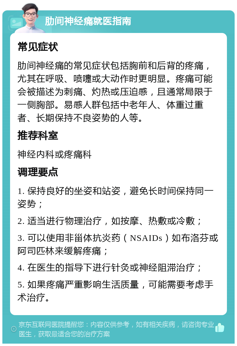 肋间神经痛就医指南 常见症状 肋间神经痛的常见症状包括胸前和后背的疼痛，尤其在呼吸、喷嚏或大动作时更明显。疼痛可能会被描述为刺痛、灼热或压迫感，且通常局限于一侧胸部。易感人群包括中老年人、体重过重者、长期保持不良姿势的人等。 推荐科室 神经内科或疼痛科 调理要点 1. 保持良好的坐姿和站姿，避免长时间保持同一姿势； 2. 适当进行物理治疗，如按摩、热敷或冷敷； 3. 可以使用非甾体抗炎药（NSAIDs）如布洛芬或阿司匹林来缓解疼痛； 4. 在医生的指导下进行针灸或神经阻滞治疗； 5. 如果疼痛严重影响生活质量，可能需要考虑手术治疗。