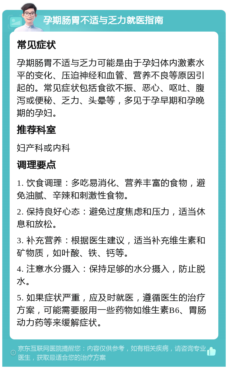 孕期肠胃不适与乏力就医指南 常见症状 孕期肠胃不适与乏力可能是由于孕妇体内激素水平的变化、压迫神经和血管、营养不良等原因引起的。常见症状包括食欲不振、恶心、呕吐、腹泻或便秘、乏力、头晕等，多见于孕早期和孕晚期的孕妇。 推荐科室 妇产科或内科 调理要点 1. 饮食调理：多吃易消化、营养丰富的食物，避免油腻、辛辣和刺激性食物。 2. 保持良好心态：避免过度焦虑和压力，适当休息和放松。 3. 补充营养：根据医生建议，适当补充维生素和矿物质，如叶酸、铁、钙等。 4. 注意水分摄入：保持足够的水分摄入，防止脱水。 5. 如果症状严重，应及时就医，遵循医生的治疗方案，可能需要服用一些药物如维生素B6、胃肠动力药等来缓解症状。