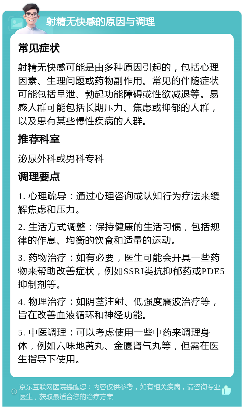 射精无快感的原因与调理 常见症状 射精无快感可能是由多种原因引起的，包括心理因素、生理问题或药物副作用。常见的伴随症状可能包括早泄、勃起功能障碍或性欲减退等。易感人群可能包括长期压力、焦虑或抑郁的人群，以及患有某些慢性疾病的人群。 推荐科室 泌尿外科或男科专科 调理要点 1. 心理疏导：通过心理咨询或认知行为疗法来缓解焦虑和压力。 2. 生活方式调整：保持健康的生活习惯，包括规律的作息、均衡的饮食和适量的运动。 3. 药物治疗：如有必要，医生可能会开具一些药物来帮助改善症状，例如SSRI类抗抑郁药或PDE5抑制剂等。 4. 物理治疗：如阴茎注射、低强度震波治疗等，旨在改善血液循环和神经功能。 5. 中医调理：可以考虑使用一些中药来调理身体，例如六味地黄丸、金匮肾气丸等，但需在医生指导下使用。