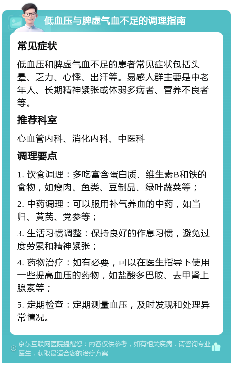 低血压与脾虚气血不足的调理指南 常见症状 低血压和脾虚气血不足的患者常见症状包括头晕、乏力、心悸、出汗等。易感人群主要是中老年人、长期精神紧张或体弱多病者、营养不良者等。 推荐科室 心血管内科、消化内科、中医科 调理要点 1. 饮食调理：多吃富含蛋白质、维生素B和铁的食物，如瘦肉、鱼类、豆制品、绿叶蔬菜等； 2. 中药调理：可以服用补气养血的中药，如当归、黄芪、党参等； 3. 生活习惯调整：保持良好的作息习惯，避免过度劳累和精神紧张； 4. 药物治疗：如有必要，可以在医生指导下使用一些提高血压的药物，如盐酸多巴胺、去甲肾上腺素等； 5. 定期检查：定期测量血压，及时发现和处理异常情况。