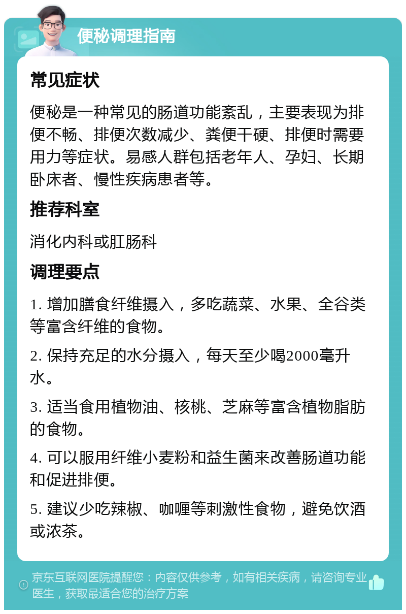 便秘调理指南 常见症状 便秘是一种常见的肠道功能紊乱，主要表现为排便不畅、排便次数减少、粪便干硬、排便时需要用力等症状。易感人群包括老年人、孕妇、长期卧床者、慢性疾病患者等。 推荐科室 消化内科或肛肠科 调理要点 1. 增加膳食纤维摄入，多吃蔬菜、水果、全谷类等富含纤维的食物。 2. 保持充足的水分摄入，每天至少喝2000毫升水。 3. 适当食用植物油、核桃、芝麻等富含植物脂肪的食物。 4. 可以服用纤维小麦粉和益生菌来改善肠道功能和促进排便。 5. 建议少吃辣椒、咖喱等刺激性食物，避免饮酒或浓茶。