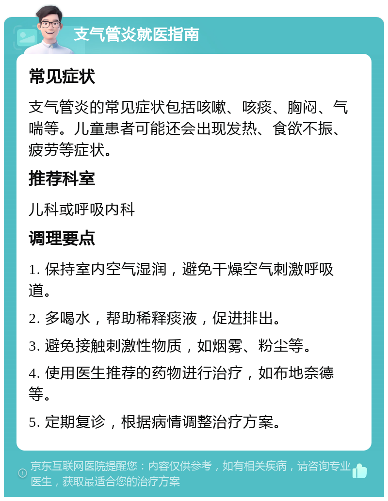 支气管炎就医指南 常见症状 支气管炎的常见症状包括咳嗽、咳痰、胸闷、气喘等。儿童患者可能还会出现发热、食欲不振、疲劳等症状。 推荐科室 儿科或呼吸内科 调理要点 1. 保持室内空气湿润，避免干燥空气刺激呼吸道。 2. 多喝水，帮助稀释痰液，促进排出。 3. 避免接触刺激性物质，如烟雾、粉尘等。 4. 使用医生推荐的药物进行治疗，如布地奈德等。 5. 定期复诊，根据病情调整治疗方案。