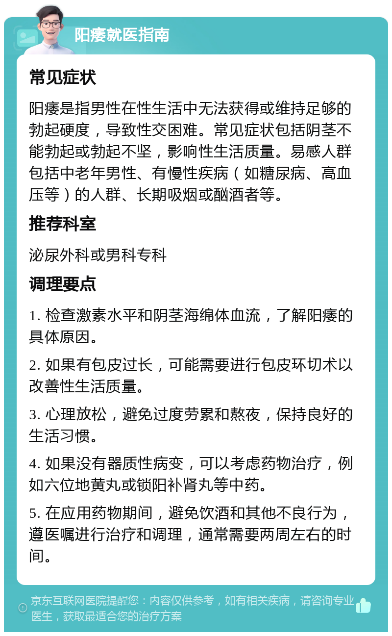 阳痿就医指南 常见症状 阳痿是指男性在性生活中无法获得或维持足够的勃起硬度，导致性交困难。常见症状包括阴茎不能勃起或勃起不坚，影响性生活质量。易感人群包括中老年男性、有慢性疾病（如糖尿病、高血压等）的人群、长期吸烟或酗酒者等。 推荐科室 泌尿外科或男科专科 调理要点 1. 检查激素水平和阴茎海绵体血流，了解阳痿的具体原因。 2. 如果有包皮过长，可能需要进行包皮环切术以改善性生活质量。 3. 心理放松，避免过度劳累和熬夜，保持良好的生活习惯。 4. 如果没有器质性病变，可以考虑药物治疗，例如六位地黄丸或锁阳补肾丸等中药。 5. 在应用药物期间，避免饮酒和其他不良行为，遵医嘱进行治疗和调理，通常需要两周左右的时间。