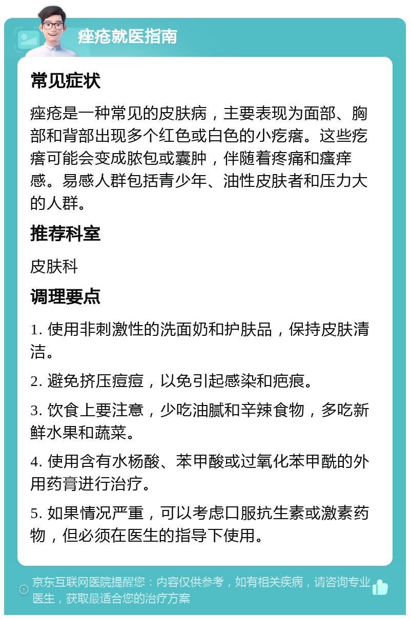 痤疮就医指南 常见症状 痤疮是一种常见的皮肤病，主要表现为面部、胸部和背部出现多个红色或白色的小疙瘩。这些疙瘩可能会变成脓包或囊肿，伴随着疼痛和瘙痒感。易感人群包括青少年、油性皮肤者和压力大的人群。 推荐科室 皮肤科 调理要点 1. 使用非刺激性的洗面奶和护肤品，保持皮肤清洁。 2. 避免挤压痘痘，以免引起感染和疤痕。 3. 饮食上要注意，少吃油腻和辛辣食物，多吃新鲜水果和蔬菜。 4. 使用含有水杨酸、苯甲酸或过氧化苯甲酰的外用药膏进行治疗。 5. 如果情况严重，可以考虑口服抗生素或激素药物，但必须在医生的指导下使用。