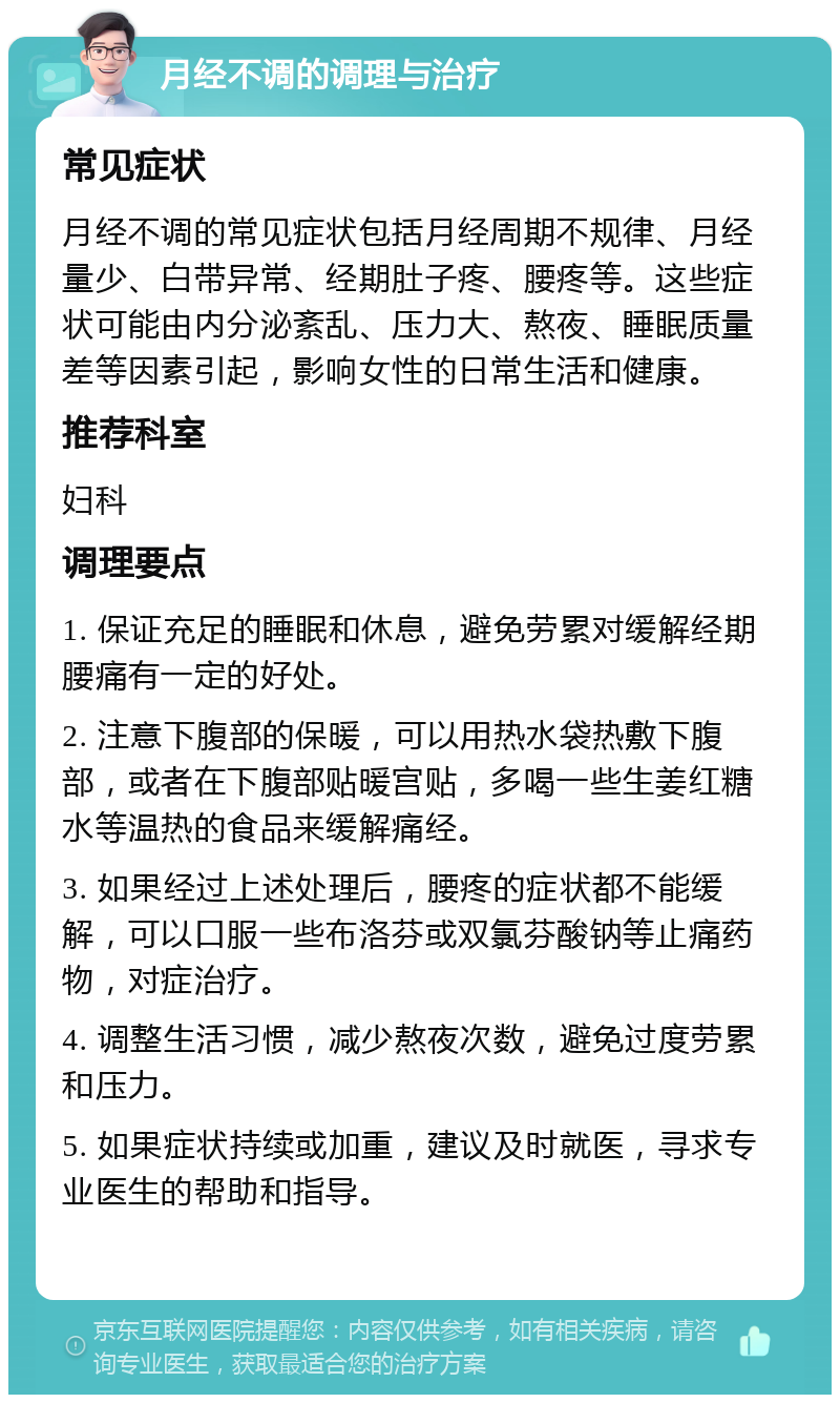 月经不调的调理与治疗 常见症状 月经不调的常见症状包括月经周期不规律、月经量少、白带异常、经期肚子疼、腰疼等。这些症状可能由内分泌紊乱、压力大、熬夜、睡眠质量差等因素引起，影响女性的日常生活和健康。 推荐科室 妇科 调理要点 1. 保证充足的睡眠和休息，避免劳累对缓解经期腰痛有一定的好处。 2. 注意下腹部的保暖，可以用热水袋热敷下腹部，或者在下腹部贴暖宫贴，多喝一些生姜红糖水等温热的食品来缓解痛经。 3. 如果经过上述处理后，腰疼的症状都不能缓解，可以口服一些布洛芬或双氯芬酸钠等止痛药物，对症治疗。 4. 调整生活习惯，减少熬夜次数，避免过度劳累和压力。 5. 如果症状持续或加重，建议及时就医，寻求专业医生的帮助和指导。