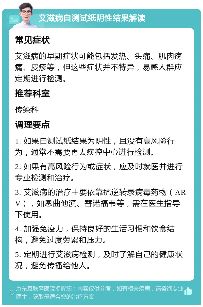 艾滋病自测试纸阴性结果解读 常见症状 艾滋病的早期症状可能包括发热、头痛、肌肉疼痛、皮疹等，但这些症状并不特异，易感人群应定期进行检测。 推荐科室 传染科 调理要点 1. 如果自测试纸结果为阴性，且没有高风险行为，通常不需要再去疾控中心进行检测。 2. 如果有高风险行为或症状，应及时就医并进行专业检测和治疗。 3. 艾滋病的治疗主要依靠抗逆转录病毒药物（ARV），如恩曲他滨、替诺福韦等，需在医生指导下使用。 4. 加强免疫力，保持良好的生活习惯和饮食结构，避免过度劳累和压力。 5. 定期进行艾滋病检测，及时了解自己的健康状况，避免传播给他人。