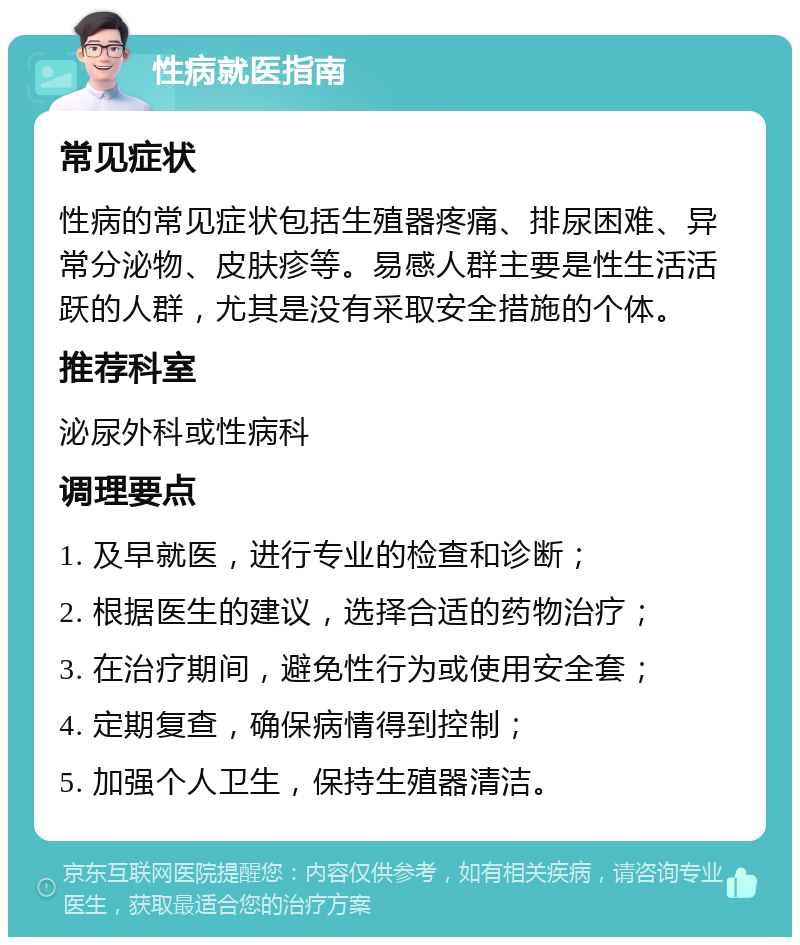 性病就医指南 常见症状 性病的常见症状包括生殖器疼痛、排尿困难、异常分泌物、皮肤疹等。易感人群主要是性生活活跃的人群，尤其是没有采取安全措施的个体。 推荐科室 泌尿外科或性病科 调理要点 1. 及早就医，进行专业的检查和诊断； 2. 根据医生的建议，选择合适的药物治疗； 3. 在治疗期间，避免性行为或使用安全套； 4. 定期复查，确保病情得到控制； 5. 加强个人卫生，保持生殖器清洁。