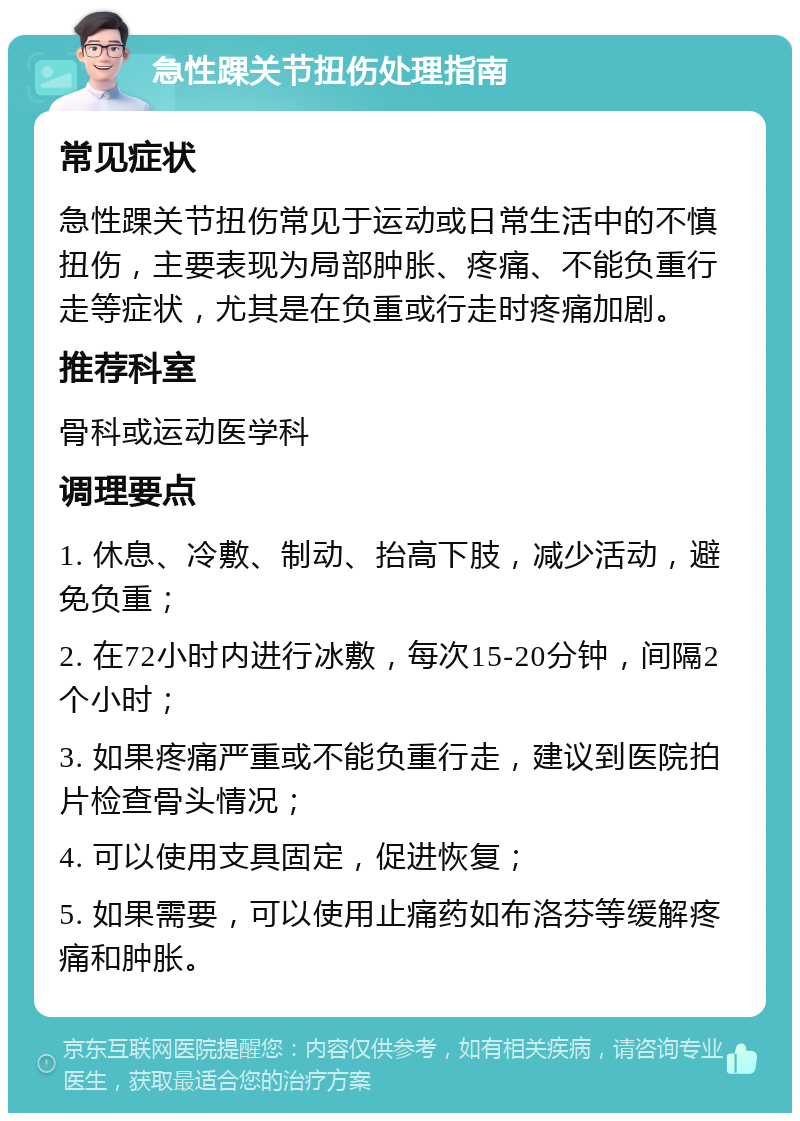 急性踝关节扭伤处理指南 常见症状 急性踝关节扭伤常见于运动或日常生活中的不慎扭伤，主要表现为局部肿胀、疼痛、不能负重行走等症状，尤其是在负重或行走时疼痛加剧。 推荐科室 骨科或运动医学科 调理要点 1. 休息、冷敷、制动、抬高下肢，减少活动，避免负重； 2. 在72小时内进行冰敷，每次15-20分钟，间隔2个小时； 3. 如果疼痛严重或不能负重行走，建议到医院拍片检查骨头情况； 4. 可以使用支具固定，促进恢复； 5. 如果需要，可以使用止痛药如布洛芬等缓解疼痛和肿胀。