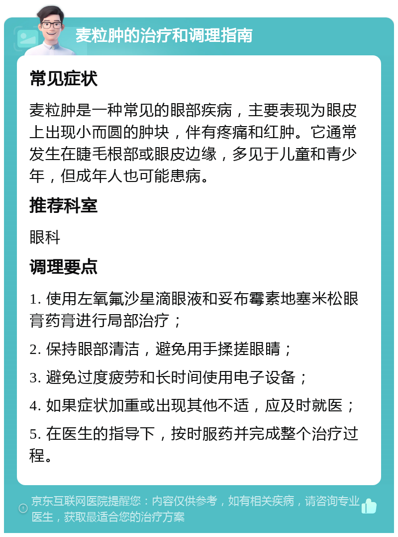 麦粒肿的治疗和调理指南 常见症状 麦粒肿是一种常见的眼部疾病，主要表现为眼皮上出现小而圆的肿块，伴有疼痛和红肿。它通常发生在睫毛根部或眼皮边缘，多见于儿童和青少年，但成年人也可能患病。 推荐科室 眼科 调理要点 1. 使用左氧氟沙星滴眼液和妥布霉素地塞米松眼膏药膏进行局部治疗； 2. 保持眼部清洁，避免用手揉搓眼睛； 3. 避免过度疲劳和长时间使用电子设备； 4. 如果症状加重或出现其他不适，应及时就医； 5. 在医生的指导下，按时服药并完成整个治疗过程。