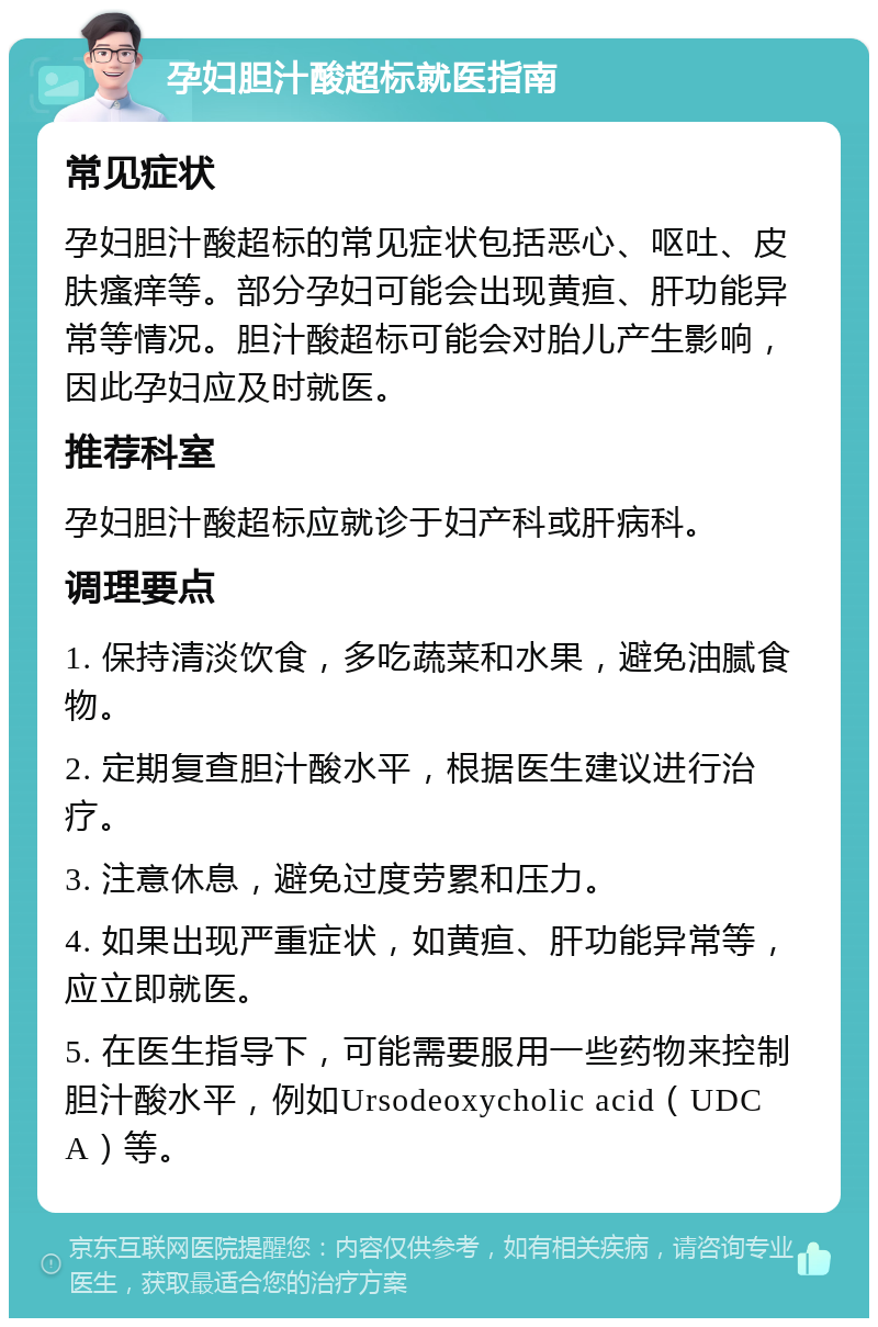 孕妇胆汁酸超标就医指南 常见症状 孕妇胆汁酸超标的常见症状包括恶心、呕吐、皮肤瘙痒等。部分孕妇可能会出现黄疸、肝功能异常等情况。胆汁酸超标可能会对胎儿产生影响，因此孕妇应及时就医。 推荐科室 孕妇胆汁酸超标应就诊于妇产科或肝病科。 调理要点 1. 保持清淡饮食，多吃蔬菜和水果，避免油腻食物。 2. 定期复查胆汁酸水平，根据医生建议进行治疗。 3. 注意休息，避免过度劳累和压力。 4. 如果出现严重症状，如黄疸、肝功能异常等，应立即就医。 5. 在医生指导下，可能需要服用一些药物来控制胆汁酸水平，例如Ursodeoxycholic acid（UDCA）等。