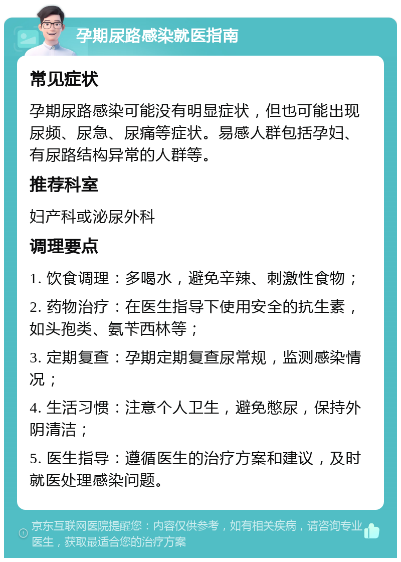 孕期尿路感染就医指南 常见症状 孕期尿路感染可能没有明显症状，但也可能出现尿频、尿急、尿痛等症状。易感人群包括孕妇、有尿路结构异常的人群等。 推荐科室 妇产科或泌尿外科 调理要点 1. 饮食调理：多喝水，避免辛辣、刺激性食物； 2. 药物治疗：在医生指导下使用安全的抗生素，如头孢类、氨苄西林等； 3. 定期复查：孕期定期复查尿常规，监测感染情况； 4. 生活习惯：注意个人卫生，避免憋尿，保持外阴清洁； 5. 医生指导：遵循医生的治疗方案和建议，及时就医处理感染问题。