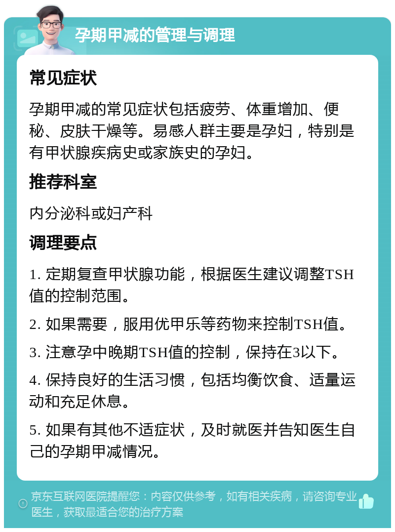 孕期甲减的管理与调理 常见症状 孕期甲减的常见症状包括疲劳、体重增加、便秘、皮肤干燥等。易感人群主要是孕妇，特别是有甲状腺疾病史或家族史的孕妇。 推荐科室 内分泌科或妇产科 调理要点 1. 定期复查甲状腺功能，根据医生建议调整TSH值的控制范围。 2. 如果需要，服用优甲乐等药物来控制TSH值。 3. 注意孕中晚期TSH值的控制，保持在3以下。 4. 保持良好的生活习惯，包括均衡饮食、适量运动和充足休息。 5. 如果有其他不适症状，及时就医并告知医生自己的孕期甲减情况。