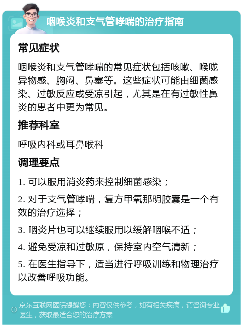 咽喉炎和支气管哮喘的治疗指南 常见症状 咽喉炎和支气管哮喘的常见症状包括咳嗽、喉咙异物感、胸闷、鼻塞等。这些症状可能由细菌感染、过敏反应或受凉引起，尤其是在有过敏性鼻炎的患者中更为常见。 推荐科室 呼吸内科或耳鼻喉科 调理要点 1. 可以服用消炎药来控制细菌感染； 2. 对于支气管哮喘，复方甲氧那明胶囊是一个有效的治疗选择； 3. 咽炎片也可以继续服用以缓解咽喉不适； 4. 避免受凉和过敏原，保持室内空气清新； 5. 在医生指导下，适当进行呼吸训练和物理治疗以改善呼吸功能。