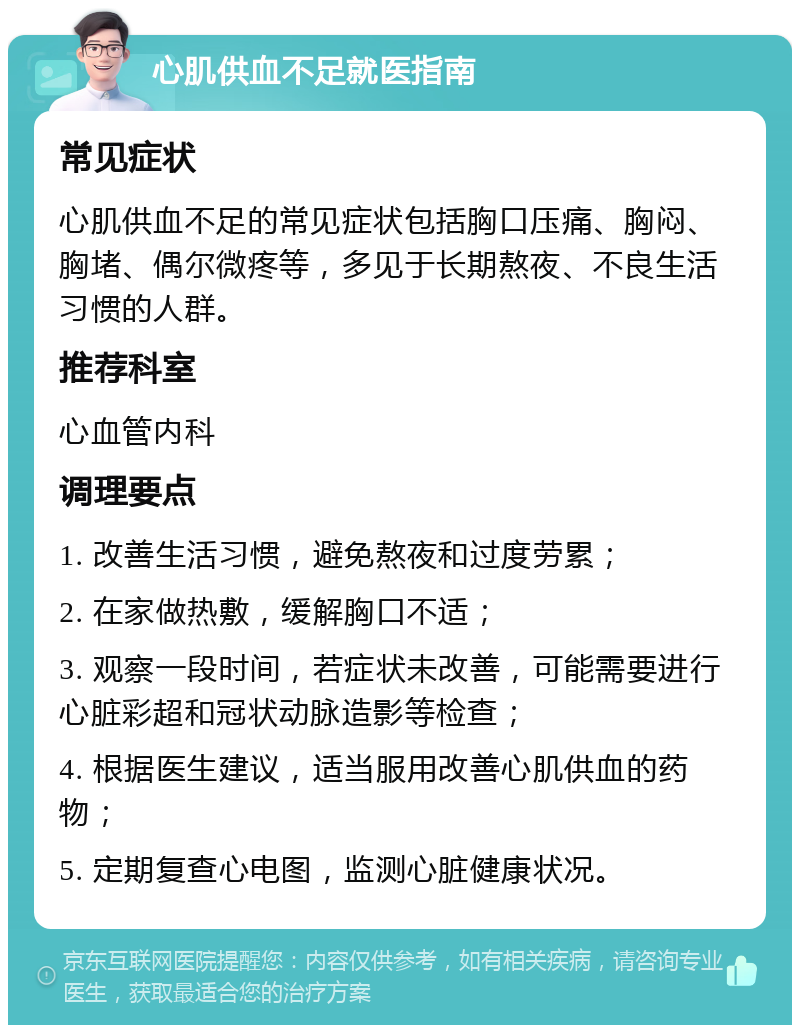 心肌供血不足就医指南 常见症状 心肌供血不足的常见症状包括胸口压痛、胸闷、胸堵、偶尔微疼等，多见于长期熬夜、不良生活习惯的人群。 推荐科室 心血管内科 调理要点 1. 改善生活习惯，避免熬夜和过度劳累； 2. 在家做热敷，缓解胸口不适； 3. 观察一段时间，若症状未改善，可能需要进行心脏彩超和冠状动脉造影等检查； 4. 根据医生建议，适当服用改善心肌供血的药物； 5. 定期复查心电图，监测心脏健康状况。