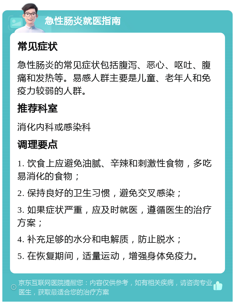 急性肠炎就医指南 常见症状 急性肠炎的常见症状包括腹泻、恶心、呕吐、腹痛和发热等。易感人群主要是儿童、老年人和免疫力较弱的人群。 推荐科室 消化内科或感染科 调理要点 1. 饮食上应避免油腻、辛辣和刺激性食物，多吃易消化的食物； 2. 保持良好的卫生习惯，避免交叉感染； 3. 如果症状严重，应及时就医，遵循医生的治疗方案； 4. 补充足够的水分和电解质，防止脱水； 5. 在恢复期间，适量运动，增强身体免疫力。