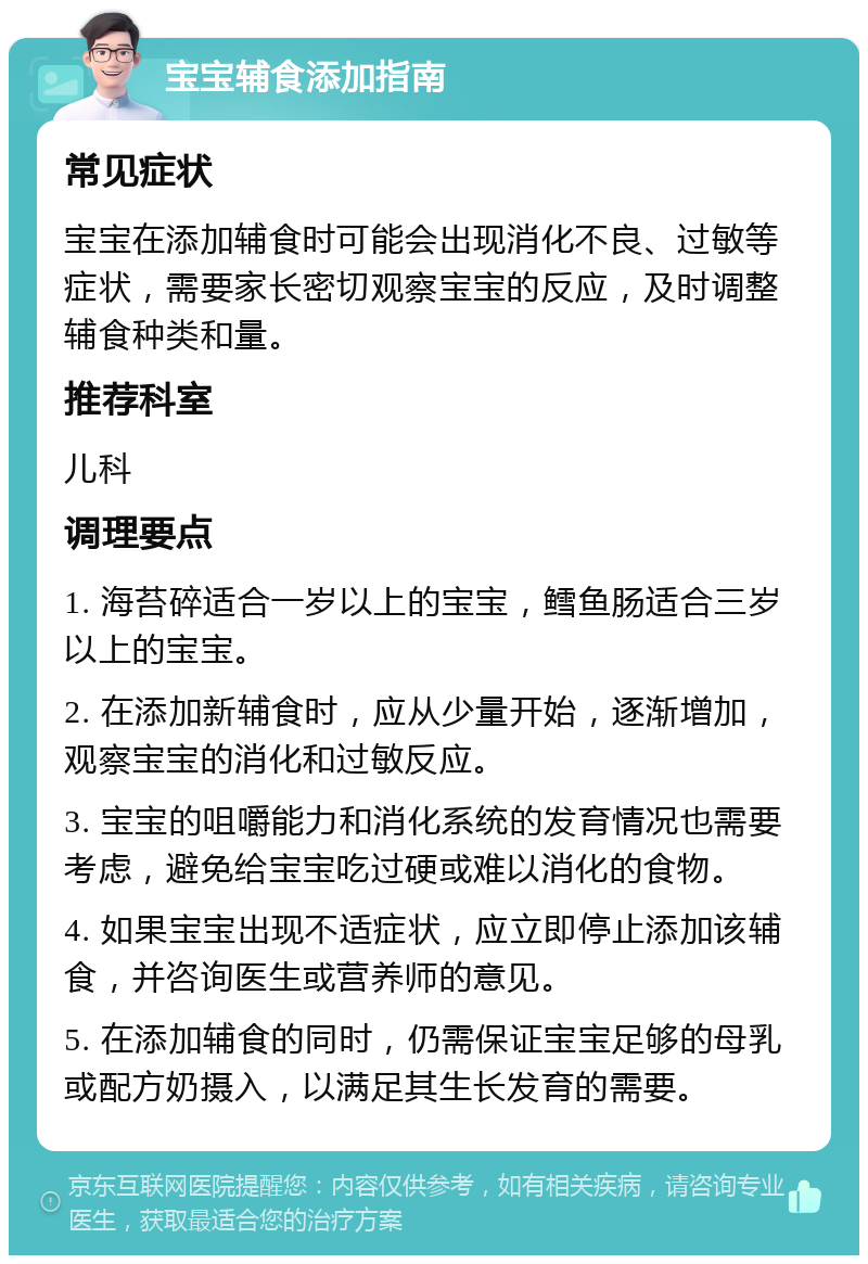 宝宝辅食添加指南 常见症状 宝宝在添加辅食时可能会出现消化不良、过敏等症状，需要家长密切观察宝宝的反应，及时调整辅食种类和量。 推荐科室 儿科 调理要点 1. 海苔碎适合一岁以上的宝宝，鳕鱼肠适合三岁以上的宝宝。 2. 在添加新辅食时，应从少量开始，逐渐增加，观察宝宝的消化和过敏反应。 3. 宝宝的咀嚼能力和消化系统的发育情况也需要考虑，避免给宝宝吃过硬或难以消化的食物。 4. 如果宝宝出现不适症状，应立即停止添加该辅食，并咨询医生或营养师的意见。 5. 在添加辅食的同时，仍需保证宝宝足够的母乳或配方奶摄入，以满足其生长发育的需要。