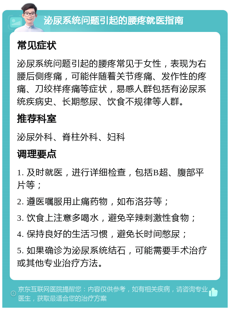 泌尿系统问题引起的腰疼就医指南 常见症状 泌尿系统问题引起的腰疼常见于女性，表现为右腰后侧疼痛，可能伴随着关节疼痛、发作性的疼痛、刀绞样疼痛等症状，易感人群包括有泌尿系统疾病史、长期憋尿、饮食不规律等人群。 推荐科室 泌尿外科、脊柱外科、妇科 调理要点 1. 及时就医，进行详细检查，包括B超、腹部平片等； 2. 遵医嘱服用止痛药物，如布洛芬等； 3. 饮食上注意多喝水，避免辛辣刺激性食物； 4. 保持良好的生活习惯，避免长时间憋尿； 5. 如果确诊为泌尿系统结石，可能需要手术治疗或其他专业治疗方法。